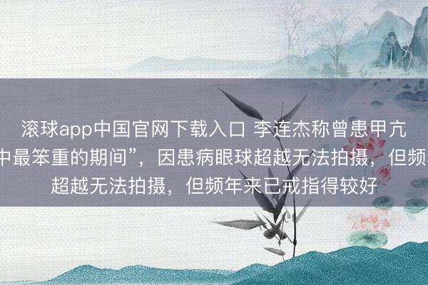 滚球app中国官网下载入口 李连杰称曾患甲亢，“是东说念主生中最笨重的期间”，因患病眼球超越无法拍摄，但频年来已戒指得较好