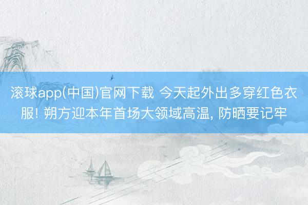 滚球app(中国)官网下载 今天起外出多穿红色衣服! 朔方迎本年首场大领域高温， 防晒要记牢