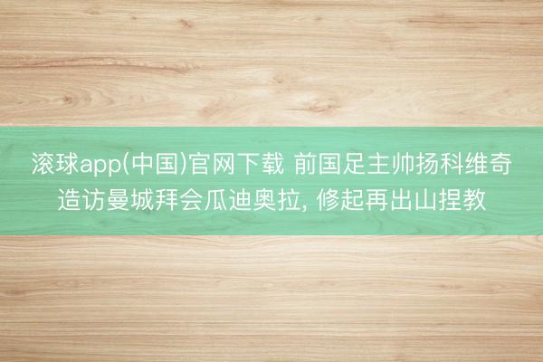 滚球app(中国)官网下载 前国足主帅扬科维奇造访曼城拜会瓜迪奥拉， 修起再出山捏教