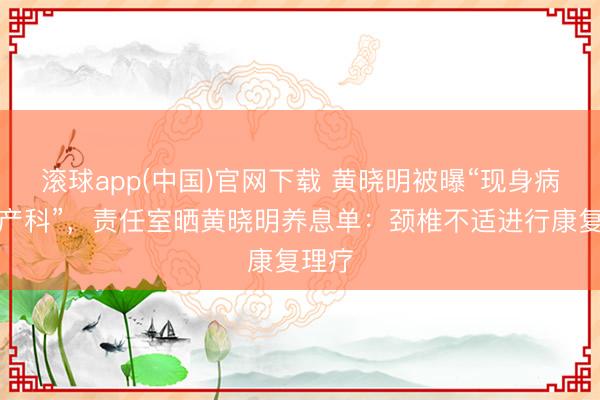 滚球app(中国)官网下载 黄晓明被曝“现身病院妇产科”，责任室晒黄晓明养息单：颈椎不适进行康复理疗