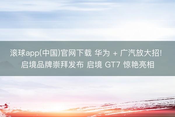 滚球app(中国)官网下载 华为 + 广汽放大招! 启境品牌崇拜发布 启境 GT7 惊艳亮相