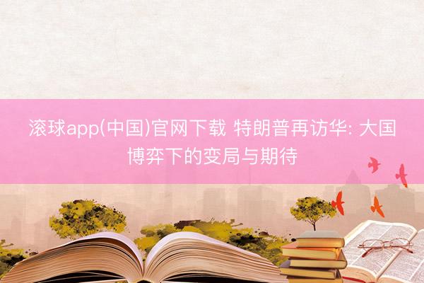 滚球app(中国)官网下载 特朗普再访华: 大国博弈下的变局与期待