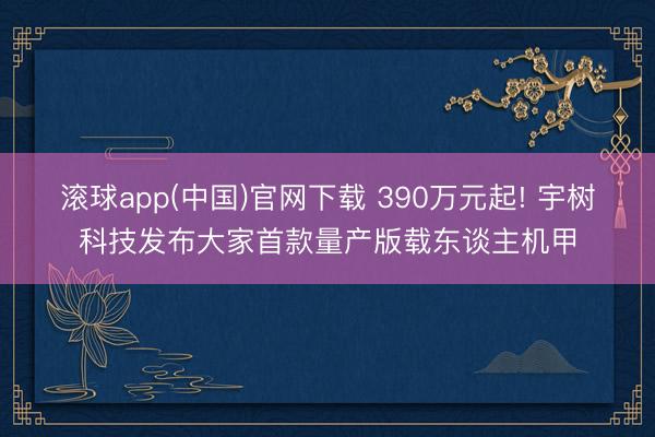 滚球app(中国)官网下载 390万元起! 宇树科技发布大家首款量产版载东谈主机甲