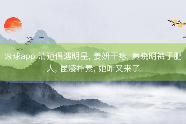 滚球app 清迈偶遇明星， 姜妍干瘪， 黄晓明裤子肥大， 昆凌朴素， 她咋又来了
