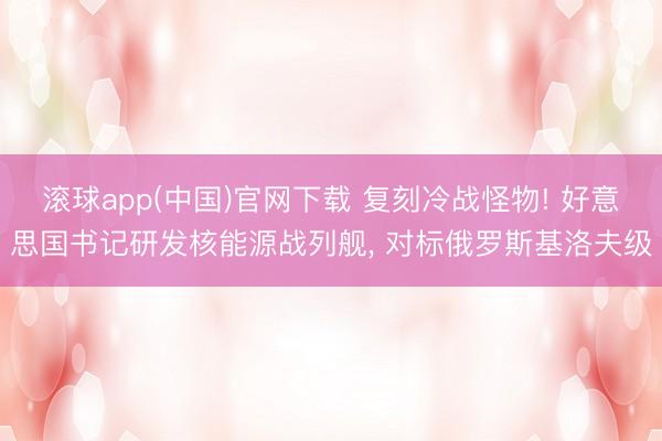 滚球app(中国)官网下载 复刻冷战怪物! 好意思国书记研发核能源战列舰， 对标俄罗斯基洛夫级