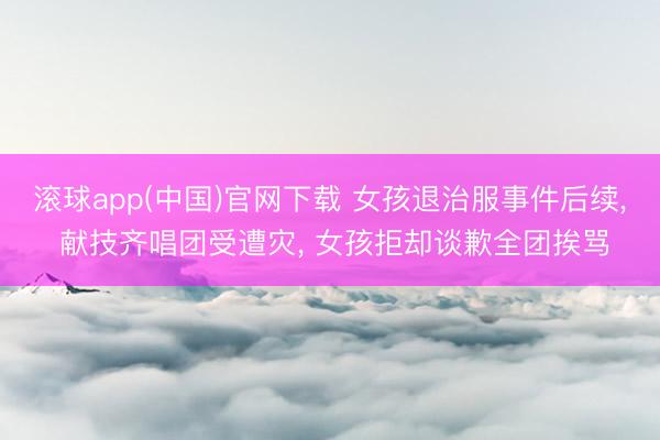 滚球app(中国)官网下载 女孩退治服事件后续， 献技齐唱团受遭灾， 女孩拒却谈歉全团挨骂