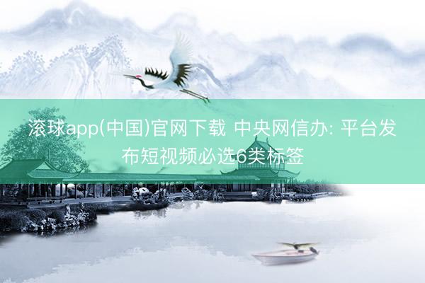 滚球app(中国)官网下载 中央网信办: 平台发布短视频必选6类标签