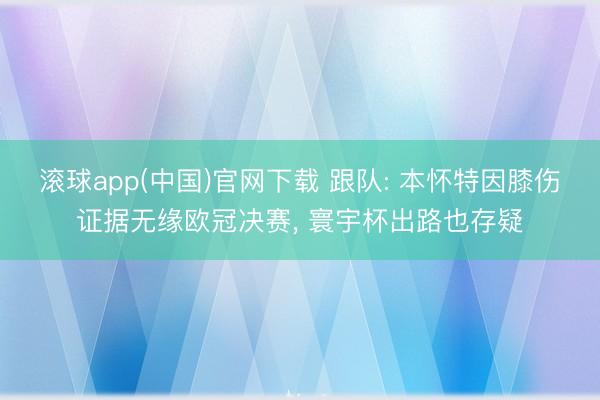 滚球app(中国)官网下载 跟队: 本怀特因膝伤证据无缘欧冠决赛， 寰宇杯出路也存疑