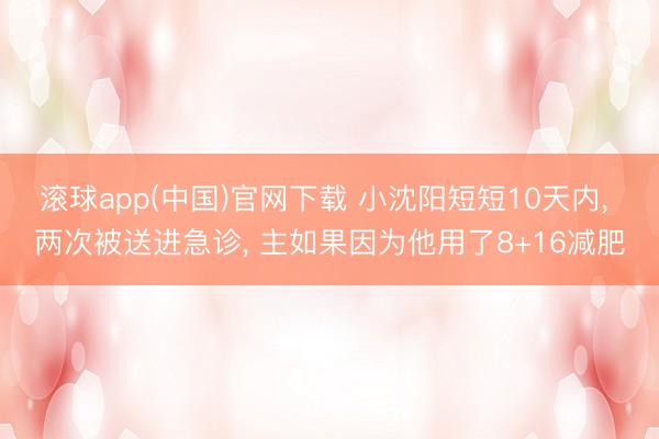 滚球app(中国)官网下载 小沈阳短短10天内， 两次被送进急诊， 主如果因为他用了8+16减肥