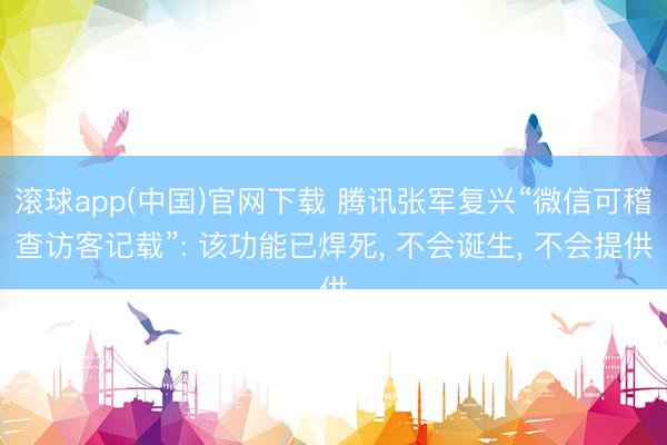 滚球app(中国)官网下载 腾讯张军复兴“微信可稽查访客记载”: 该功能已焊死， 不会诞生， 不会提供
