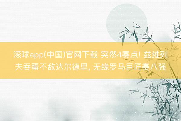 滚球app(中国)官网下载 突然4赛点! 兹维列夫吞蛋不敌达尔德里， 无缘罗马巨匠赛八强
