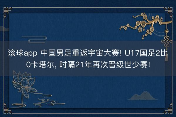 滚球app 中国男足重返宇宙大赛! U17国足2比0卡塔尔， 时隔21年再次晋级世少赛!