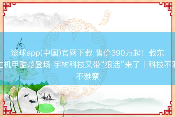 滚球app(中国)官网下载 售价390万起！载东谈主机甲酷炫登场 宇树科技又带“狠活”来了｜科技不雅察