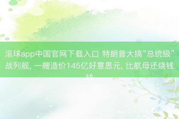 滚球app中国官网下载入口 特朗普大搞“总统级”战列舰， 一艘造价145亿好意思元， 比航母还烧钱