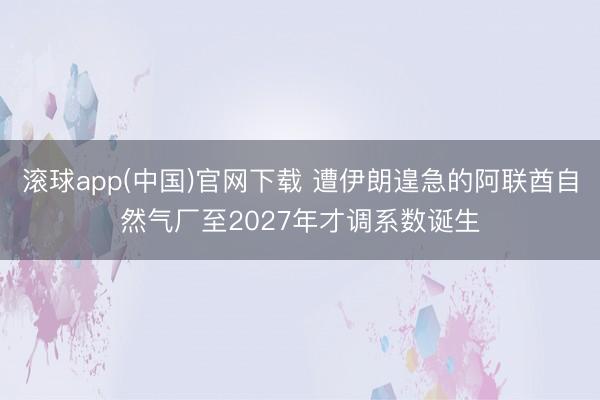 滚球app(中国)官网下载 遭伊朗遑急的阿联酋自然气厂至2027年才调系数诞生