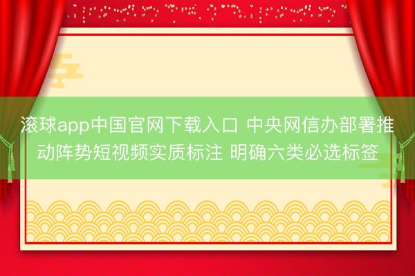 滚球app中国官网下载入口 中央网信办部署推动阵势短视频实质标注 明确六类必选标签