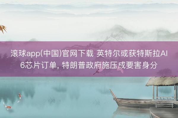 滚球app(中国)官网下载 英特尔或获特斯拉AI6芯片订单， 特朗普政府施压成要害身分