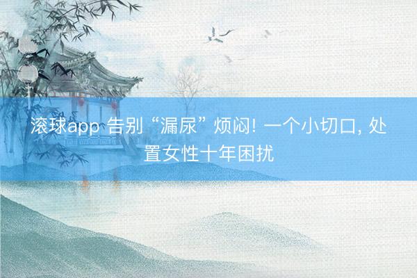 滚球app 告别 “漏尿” 烦闷! 一个小切口， 处置女性十年困扰