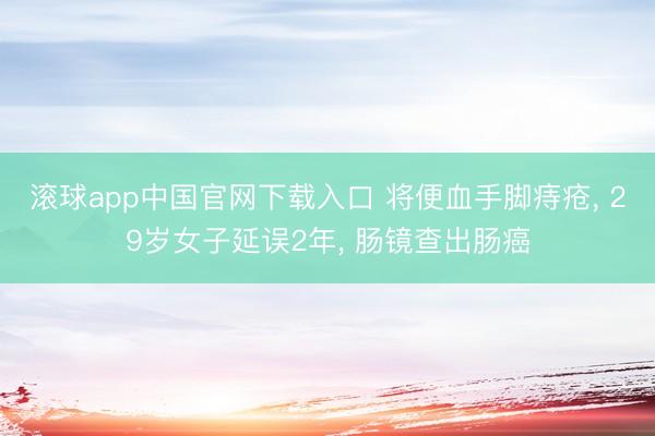 滚球app中国官网下载入口 将便血手脚痔疮， 29岁女子延误2年， 肠镜查出肠癌