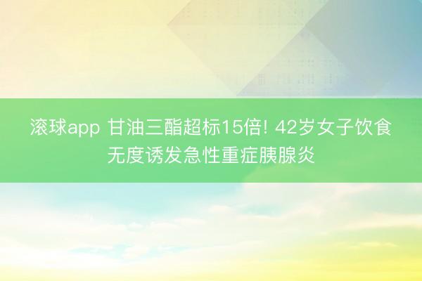 滚球app 甘油三酯超标15倍! 42岁女子饮食无度诱发急性重症胰腺炎