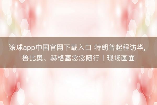 滚球app中国官网下载入口 特朗普起程访华， 鲁比奥、赫格塞念念随行丨现场画面