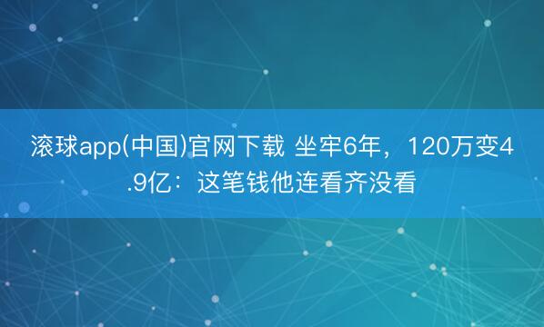 滚球app(中国)官网下载 坐牢6年，120万变4.9亿：这笔钱他连看齐没看
