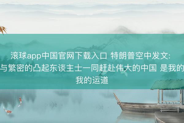 滚球app中国官网下载入口 特朗普空中发文: 简略与繁密的凸起东谈主士一同赶赴伟大的中国 是我的运道
