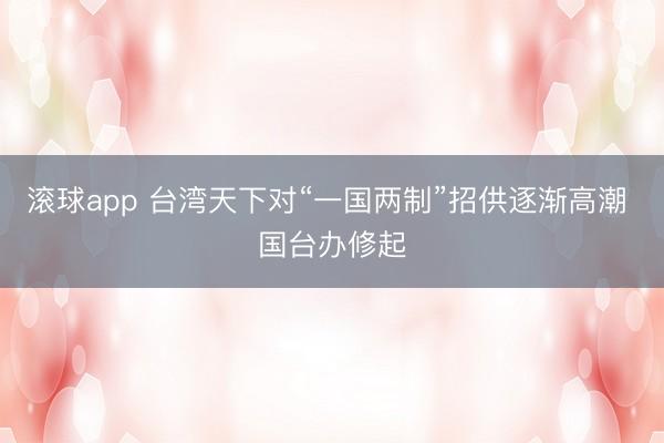 滚球app 台湾天下对“一国两制”招供逐渐高潮 国台办修起