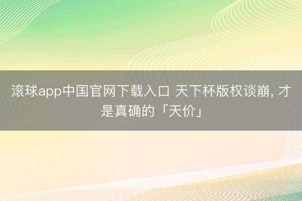 滚球app中国官网下载入口 天下杯版权谈崩， 才是真确的「天价」