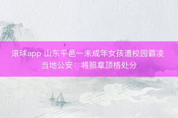 滚球app 山东平邑一未成年女孩遭校园霸凌 当地公安：将照章顶格处分