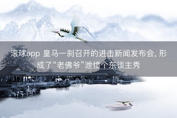 滚球app 皇马一刹召开的进击新闻发布会， 形成了“老佛爷”泄愤个东谈主秀