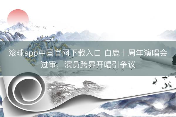 滚球app中国官网下载入口 白鹿十周年演唱会过审，演员跨界开唱引争议