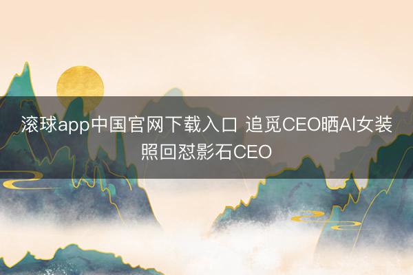 滚球app中国官网下载入口 追觅CEO晒AI女装照回怼影石CEO