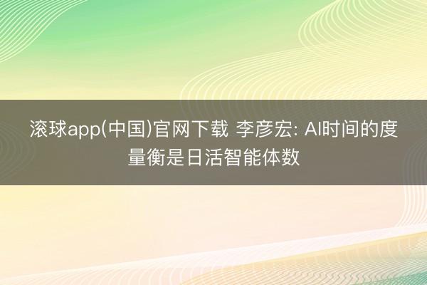 滚球app(中国)官网下载 李彦宏: AI时间的度量衡是日活智能体数
