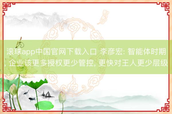 滚球app中国官网下载入口 李彦宏: 智能体时期， 企业该更多授权更少管控， 更快对王人更少层级