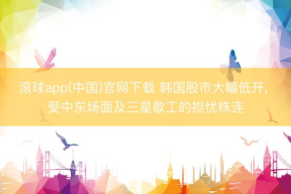 滚球app(中国)官网下载 韩国股市大幅低开， 受中东场面及三星歇工的担忧株连