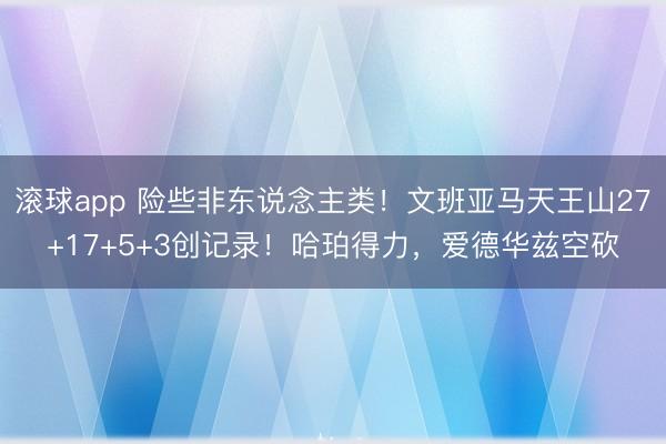 滚球app 险些非东说念主类！文班亚马天王山27+17+5+3创记录！哈珀得力，爱德华兹空砍
