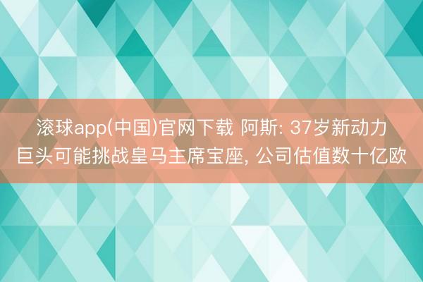 滚球app(中国)官网下载 阿斯: 37岁新动力巨头可能挑战皇马主席宝座， 公司估值数十亿欧