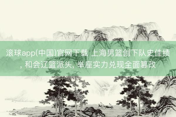 滚球app(中国)官网下载 上海男篮创下队史佳绩， 和会辽篮派头， 举座实力兑现全面篡改