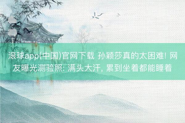 滚球app(中国)官网下载 孙颖莎真的太困难! 网友曝光测验照: 满头大汗， 累到坐着都能睡着