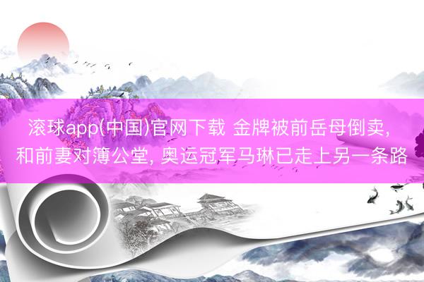 滚球app(中国)官网下载 金牌被前岳母倒卖， 和前妻对簿公堂， 奥运冠军马琳已走上另一条路