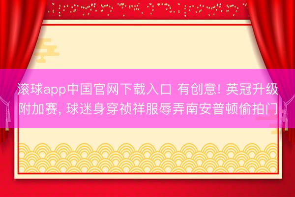 滚球app中国官网下载入口 有创意! 英冠升级附加赛， 球迷身穿祯祥服辱弄南安普顿偷拍门
