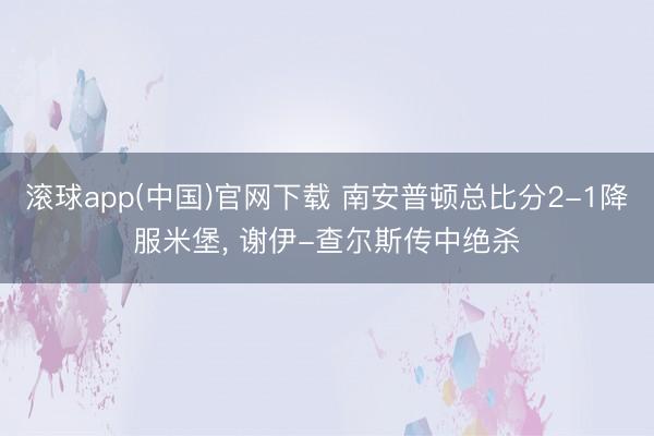滚球app(中国)官网下载 南安普顿总比分2-1降服米堡， 谢伊-查尔斯传中绝杀