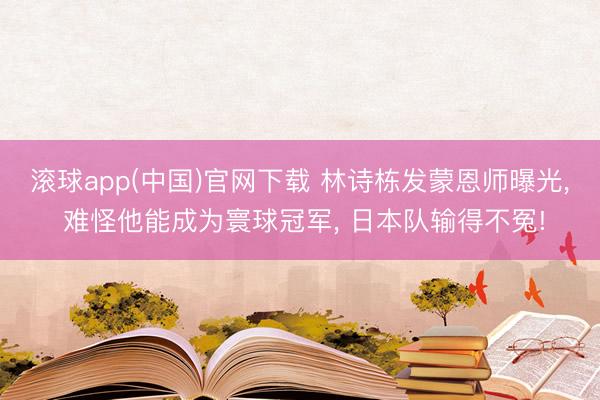 滚球app(中国)官网下载 林诗栋发蒙恩师曝光， 难怪他能成为寰球冠军， 日本队输得不冤!