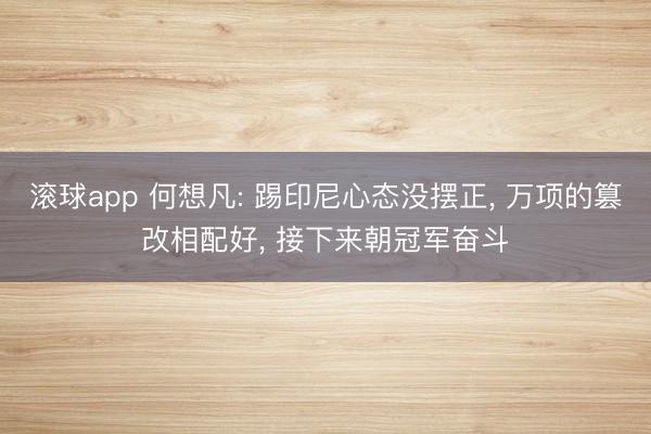 滚球app 何想凡: 踢印尼心态没摆正， 万项的篡改相配好， 接下来朝冠军奋斗