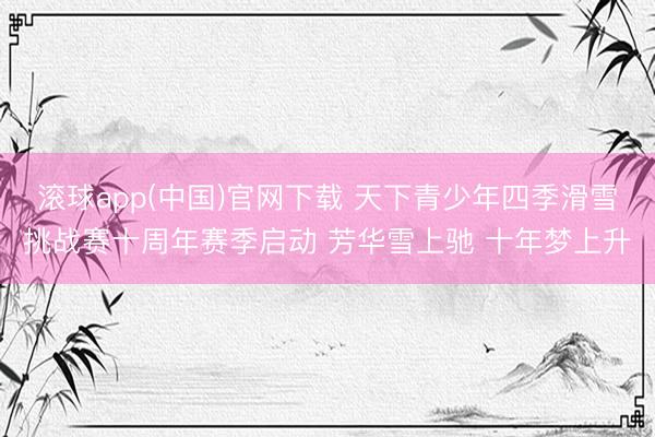 滚球app(中国)官网下载 天下青少年四季滑雪挑战赛十周年赛季启动 芳华雪上驰 十年梦上升