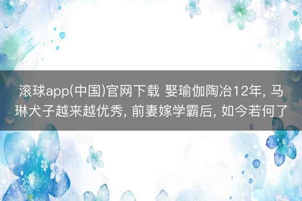 滚球app(中国)官网下载 娶瑜伽陶冶12年， 马琳犬子越来越优秀， 前妻嫁学霸后， 如今若何了