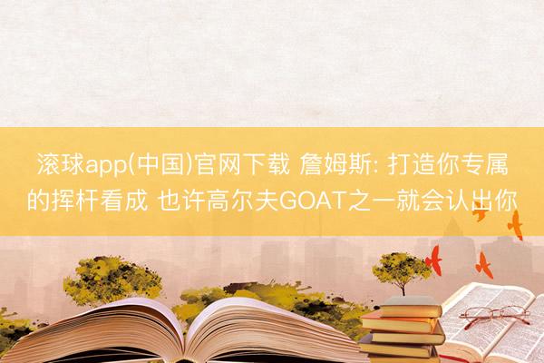 滚球app(中国)官网下载 詹姆斯: 打造你专属的挥杆看成 也许高尔夫GOAT之一就会认出你