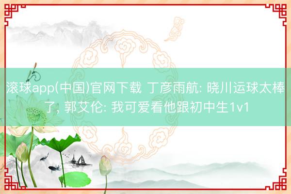 滚球app(中国)官网下载 丁彦雨航: 晓川运球太棒了， 郭艾伦: 我可爱看他跟初中生1v1