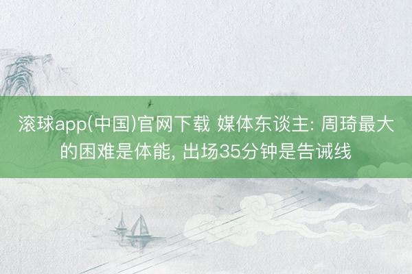 滚球app(中国)官网下载 媒体东谈主: 周琦最大的困难是体能， 出场35分钟是告诫线